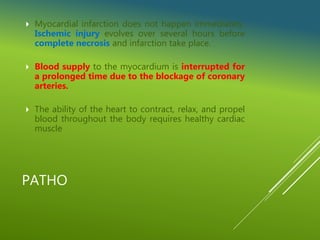 PATHO
 Myocardial infarction does not happen immediately.
Ischemic injury evolves over several hours before
complete necrosis and infarction take place.
 Blood supply to the myocardium is interrupted for
a prolonged time due to the blockage of coronary
arteries.
 The ability of the heart to contract, relax, and propel
blood throughout the body requires healthy cardiac
muscle
 