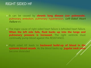 RIGHT SIDED HF
 It can be caused by chronic lung disease (cor pulmonale),
pulmonary embolism, pulmonary hypertension, Left-Sided Heart
Failure etc
 The major cause of right-sided heart failure is leftsided heart failure.
When the left side fails, fluid backs up into the lungs and
pulmonary pressure is increased. The right ventricle must
continually pump blood against this RESISTANCE.
 Right sided HF leads to backward build-up of blood in the
systemic blood vessels. As the blood backs up jugular neck veins
become distended
 