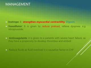 MANAGEMENT
 Inotrope: It strengthen myocardial contractility: Digoxin.
 Vasodilator: It is given to reduce preload, relieve dyspnea: e.g
nitroprusside,
 Anticoagulants: it is given to a patients with severe heart failure, as
they have a propensity to develop thrombus and emboli
 Reduce fluids as fluid overload is a causative factor in CHF
 