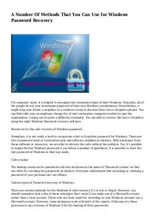 A Number Of Methods That You Can Use for Windows
Password Recovery

For computer users, it is helpful to recognize the restoration types of their Windows. Naturally, all of
the people do not your investment password of their own Windows consideration. Nevertheless, it
might help your friend, a neighbor or a relative to help to discover their lost or forgotten phrase. You
can find odds your ex-employee change the of one's enterprise computers before he quit the
organization. Losing can be quite a difficulty constantly. You are able to recover the lost or forgotten
using the right Windows Password recovery software.
Resources for the safe recovery of Windows password
Nowadays, it is not really a hard to recuperate a lost or forgotten password for Windows. There are
lots of password reset or restoration tools and software available in industry. With assistance from
these software or resources, we are able to retrieve the code without the problem. Yes, it's possible
to regain the lost Windows password if you follow a number of guidelines. It is possible to reset the
lost password of Windows in that way easily.
Code cracker
The healing resources for passwords will also be known in the name of 'Password cracker' as they
use often for cracking the passwords by hackers. Everyone understands that unlocking or cracking a
password of your personal isn't an offence.
Various types of Password recovery of Windows
There are several methods for the Windows-8 code recovery if it is lost or forgot. However, you
should remember that a few of these strategies don't work if you make use of a Microsoft account
rather than a local account. Those who use their email for recording to your Windows account use a
Microsoft account. However, some strategies work with both of the reports. Folks may try these
processes to any versions of Windows 8 for the healing of their passwords.

 