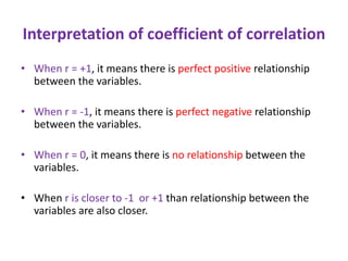 Interpretation of coefficient of correlation
• When r = +1, it means there is perfect positive relationship
between the variables.
• When r = -1, it means there is perfect negative relationship
between the variables.
• When r = 0, it means there is no relationship between the
variables.
• When r is closer to -1 or +1 than relationship between the
variables are also closer.
 
