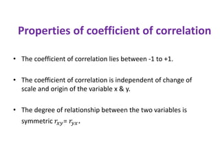 Properties of coefficient of correlation
• The coefficient of correlation lies between -1 to +1.
• The coefficient of correlation is independent of change of
scale and origin of the variable x & y.
• The degree of relationship between the two variables is
symmetric 𝑟𝑥𝑦= 𝑟𝑦𝑥.
 