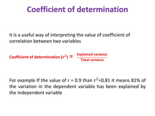 Coefficient of determination
It is a useful way of interpreting the value of coefficient of
correlation between two variables
Coefficient of determination (𝐫𝟐) =
For example If the value of r = 0.9 than r2
=0.81 it means 81% of
the variation in the dependent variable has been explained by
the independent variable
Explained variance
Total variance
 