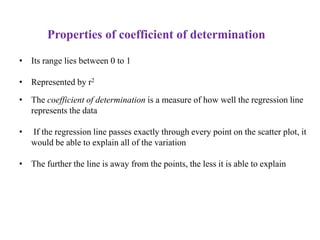 Properties of coefficient of determination
• Its range lies between 0 to 1
• Represented by r2
• The coefficient of determination is a measure of how well the regression line
represents the data
• If the regression line passes exactly through every point on the scatter plot, it
would be able to explain all of the variation
• The further the line is away from the points, the less it is able to explain
 