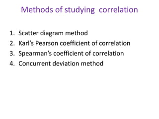 Methods of studying correlation
1. Scatter diagram method
2. Karl’s Pearson coefficient of correlation
3. Spearman’s coefficient of correlation
4. Concurrent deviation method
 