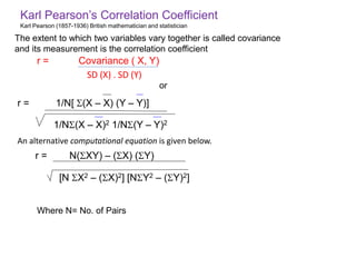 Karl Pearson’s Correlation Coefficient
Karl Pearson (1857-1936) British mathematician and statistician
r = 1/N[ (X – X) (Y – Y)]
1/N(X – X)2 1/N(Y – Y)2
r = N(XY) – (X) (Y)
[N X2 – (X)2] [NY2 – (Y)2]
r = Covariance ( X, Y)
SD (X) . SD (Y)
An alternative computational equation is given below.
The extent to which two variables vary together is called covariance
and its measurement is the correlation coefficient
Where N= No. of Pairs
or
 