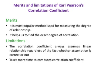 Merits and limitations of Karl Pearson’s
Correlation Coefficient
Merits
• It is most popular method used for measuring the degree
of relationship.
• It helps us to find the exact degree of correlation
Limitations
• The correlation coefficient always assumes linear
relationship regardless of the fact whether assumption is
correct or not
• Takes more time to computes correlation coefficient
 