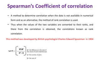 Spearman’s Coefficient of correlation
• A method to determine correlation when the data is not available in numerical
form and as an alternative, the method of rank correlation is used.
• Thus when the values of the two variables are converted to their ranks, and
there from the correlation is obtained, the correlations known as rank
correlation.
This method was developed by British psychologist Charles Edward Spearman in 1904
 