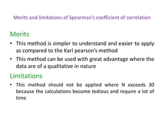 Merits and limitations of Spearman’s coefficient of correlation
Merits
• This method is simpler to understand and easier to apply
as compared to the Karl pearson’s method
• This method can be used with great advantage where the
data are of a qualitative in nature
Limitations
• This method should not be applied where N exceeds 30
because the calculations become tedious and require a lot of
time
 