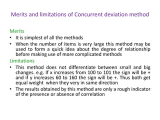 Merits and limitations of Concurrent deviation method
Merits
• It is simplest of all the methods
• When the number of items is very large this method may be
used to form a quick idea about the degree of relationship
before making use of more complicated methods
Limitations
• This method does not differentiate between small and big
changes. e.g. If x increases from 100 to 101 the sign will be +
and if y increases 60 to 160 the sign will be +. Thus both get
equal weight when they very in same direction
• The results obtained by this method are only a rough indicator
of the presence or absence of correlation
 