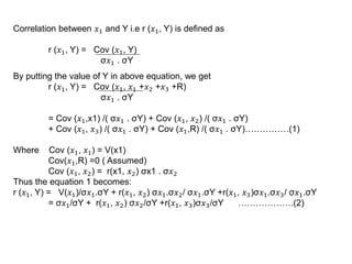 Correlation between 𝑥1 and Y i.e r (𝑥1, Y) is defined as
r (𝑥1, Y) = Cov (𝑥1, Y)
σ𝑥1 . σY
By putting the value of Y in above equation, we get
r (𝑥1, Y) = Cov (𝑥1, 𝑥1 +𝑥2 +𝑥3 +R)
σ𝑥1 . σY
= Cov (𝑥1,x1) /( σ𝑥1 . σY) + Cov (𝑥1, 𝑥2) /( σ𝑥1 . σY)
+ Cov (𝑥1, 𝑥3) /( σ𝑥1 . σY) + Cov (𝑥1,R) /( σ𝑥1 . σY)……………(1)
Where Cov (𝑥1, 𝑥1) = V(x1)
Cov(𝑥1,R) =0 ( Assumed)
Cov (𝑥1, 𝑥2) = r(x1, 𝑥2) σx1 . σ𝑥2
Thus the equation 1 becomes:
r (𝑥1, Y) = V(𝑥1)/σ𝑥1.σY + r(𝑥1, 𝑥2) σ𝑥1.σ𝑥2/ σ𝑥1.σY +r(𝑥1, 𝑥3)σ𝑥1.σ𝑥3/ σ𝑥1.σY
= σ𝑥1/σY + r(𝑥1, 𝑥2) σ𝑥2/σY +r(𝑥1, 𝑥3)σ𝑥3/σY ……………….(2)
 