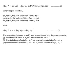 r (𝑥1, Y) = σ𝑥1/σY + r(𝑥1, 𝑥2) σx2/σY +r(𝑥1, 𝑥3)σ𝑥3/σY ……………….(2)
Where as per definition,
σ𝑥1/σY =a, the path coefficient from 𝑥1to Y
σ𝑥2/σY =b, the path coefficient from 𝑥2 to Y
σ𝑥3/σY =c, the path coefficient from 𝑥3 to Y
Thus
r (𝑥1, Y) = a + r(𝑥1, 𝑥2) b +r(𝑥1, 𝑥3) c …………………..(3)
The correlation between 𝑥1and Y may be partitioned into three components
(i) Due to direct effect of 𝑥1on Y which amounts to ‘a’
(ii) Due to indirect effect of 𝑥1 on Y via 𝑥2 which amounts to r(𝑥1, 𝑥2) b
(iii) Due to indirect effect of 𝑥1 on Y via 𝑥3 which amounts to r(𝑥1, 𝑥3) c
 