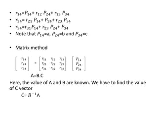 • 𝑟14=𝑃14+ 𝑟12 𝑃24+ 𝑟13 𝑃34
• 𝑟24= 𝑟21 𝑃14+ 𝑃24+ 𝑟23 𝑃34
• 𝑟34=𝑟31𝑃14+ 𝑟23 𝑃24+ 𝑃34
• Note that 𝑃14=a, 𝑃24=b and 𝑃34=c
• Matrix method
A=B.C
Here, the value of A and B are known. We have to find the value
of C vector
C= 𝐵−1A
𝑟14
𝑟24
𝑟34
=
𝑟11 𝑟12 𝑟13
𝑟21 𝑟22 𝑟23
𝑟31 𝑟32 𝑟33
𝑃14
𝑃24
𝑃34
 