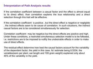 Interpretation of Path Analysis results
If the correlation coefficient between a casual factor and the effect is almost equal
to its direct effect, than correlation explains the true relationship and a direct
selection through this trait will be effective.
If the correlation coefficient is positive , but the direct effect is negative or negligible
, the indirect effects seem to be cause of correlation. In such situations, the indirect
casual factors are to be considered simultaneously for selection.
Correlation coefficient may be negative but the direct effects are positive and high.
Under these conditions, a restricted simultaneous selection model is to be followed,
i.e. restrictions are to be imposed to nullify the undesirable effects in order to make
use of direct effects.
The residual effect determine how best the causal factors account for the variability
of the dependent factor, the yield in this case. Its’ estimate being 0.5534, the
variables(ears per plant, ear length and 100 grain weight) explained only about
45% of the variability in the yield.
 