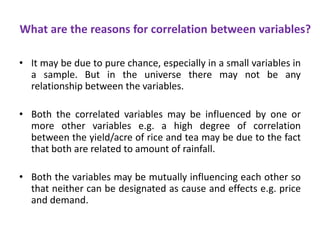 What are the reasons for correlation between variables?
• It may be due to pure chance, especially in a small variables in
a sample. But in the universe there may not be any
relationship between the variables.
• Both the correlated variables may be influenced by one or
more other variables e.g. a high degree of correlation
between the yield/acre of rice and tea may be due to the fact
that both are related to amount of rainfall.
• Both the variables may be mutually influencing each other so
that neither can be designated as cause and effects e.g. price
and demand.
 