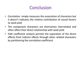 Conclusion
• Correlation simply measures the association of characters but
it doesn’t indicates the relative contribution of causal factors
to seed yield
• The component characters are themselves interrelated and
often affect their direct relationship with seed yield
• Path coefficient analysis permits the separation of the direct
effects from indirect effects through other related characters
by partitioning the correlation coefficient
 