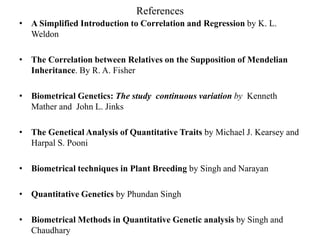 References
• A Simplified Introduction to Correlation and Regression by K. L.
Weldon
• The Correlation between Relatives on the Supposition of Mendelian
Inheritance. By R. A. Fisher
• Biometrical Genetics: The study continuous variation by Kenneth
Mather and John L. Jinks
• The Genetical Analysis of Quantitative Traits by Michael J. Kearsey and
Harpal S. Pooni
• Biometrical techniques in Plant Breeding by Singh and Narayan
• Quantitative Genetics by Phundan Singh
• Biometrical Methods in Quantitative Genetic analysis by Singh and
Chaudhary
 