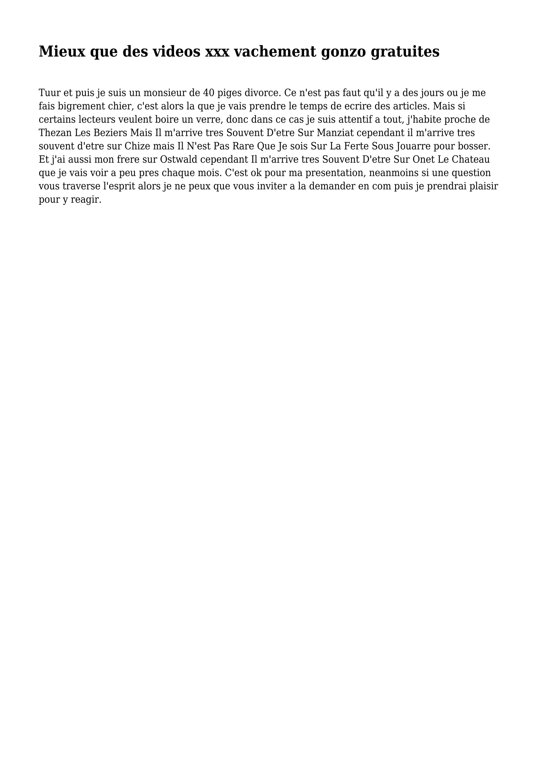 Mieux que des videos xxx vachement gonzo gratuites
Tuur et puis je suis un monsieur de 40 piges divorce. Ce n'est pas faut qu'il y a des jours ou je me
fais bigrement chier, c'est alors la que je vais prendre le temps de ecrire des articles. Mais si
certains lecteurs veulent boire un verre, donc dans ce cas je suis attentif a tout, j'habite proche de
Thezan Les Beziers Mais Il m'arrive tres Souvent D'etre Sur Manziat cependant il m'arrive tres
souvent d'etre sur Chize mais Il N'est Pas Rare Que Je sois Sur La Ferte Sous Jouarre pour bosser.
Et j'ai aussi mon frere sur Ostwald cependant Il m'arrive tres Souvent D'etre Sur Onet Le Chateau
que je vais voir a peu pres chaque mois. C'est ok pour ma presentation, neanmoins si une question
vous traverse l'esprit alors je ne peux que vous inviter a la demander en com puis je prendrai plaisir
pour y reagir.
