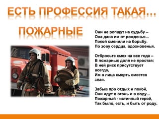 Они не ропщут на судьбу –Они не ропщут на судьбу –
Она дана им от рожденья...Она дана им от рожденья...
Покой сменили на борьбу.Покой сменили на борьбу.
По зову сердца, вдохновенья.По зову сердца, вдохновенья.
Отбросьте смех на все года –Отбросьте смех на все года –
В пожарных доля не простая:В пожарных доля не простая:
В ней риск присутствуетВ ней риск присутствует
всегда,всегда,
Им в лица смерть смеетсяИм в лица смерть смеется
злая.злая.
Забыв про отдых и покой,Забыв про отдых и покой,
Они идут в огонь и в воду...Они идут в огонь и в воду...
Пожарный - истинный герой,Пожарный - истинный герой,
Так было, есть, и быть от роду.Так было, есть, и быть от роду.
 