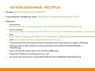 ИСПОЛЬЗОВАННЫЕ РЕСУРСЫ
 Загадки http://zanimatika.narod.ru/OBJ4.htm
 Стихотворение «Профессия такая» http://spch3.ru/publ/professija_takaja/7-1-0-27
 Картинки
▪ Огнетушитель
http://rosavtomatik.ru/images/catalog/big_7caf622dad89bda2ac00a58655dfdc26281e6eb1.jpg
▪ Знаки эвакуации
http://www.hellopro.fr/images/produit-2/1/5/0/formation-incendie-sensibilisation-a-l-incendie-et-a-l-evacuation-
▪ Вода
http://wpapers.ru/wallpapers/Ice-Water/Water/1778/download/1600x1200_%D0%9A%D0%B0%D0%BF%D0%BB%
▪ Дым http://img228.imageshack.us/img228/8910/badassfire2vv.jpg
▪ Пожарный рукав http://krasnoyarsk.rosads.ru/upload/normal/moskva-pozharnyy_magazin_85476.jpeg
▪ Противогаз http://img03.taobaocdn.com/bao/uploaded/i3/752523392/T2SUtVXXJcXXXXXXXX_!!
752523392.jpg
▪ Ящик с песком http://www.region-servis.com/files/1/800/33.jpg
▪ Пожар http://vakyla.com.ua/images/article-33_1.gif
▪ Пожарные http://64.mchs.gov.ru/upload/iblock/8fc/8fc47b1ae79468076b514589c02001f6.jpg
 