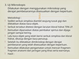 
3. Uji Mikroskopis
Dilakukan dengan menggunakan mikroskop yang
derajat pembesarannya disesuaikan dengan keperluan.
Metodologi :
 Sedikit serbuk simplisia diambil seujung tusuk gigi dan
diletakkan diatas kaca objek.
 Serbuk tersebut ditetesi dengan larutan kloral hidrat 70% LP.
 Kemudian dipanaskan diatas pembakar spirtus dan dijaga
jangan sampai kering.
 Lalu kaca objek yang telah berisi serbuk simplisia dan kloral
hidrat, ditutup dengan kaca penutup.
 Setelah itu diletakkan dimikroskop dengan derajat
pembesaran yang telah disesuaikan dengan keperluan.
 Kemudian dilakukan pengamatan untuk mencari fragmen-
fragmen anatomi dan jaringan yang khas serta warnanya.
 Hasil :
 
