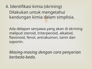 
4. Identifikasi kimia (skrining)
Dilakukan untuk mengetahui
kandungan kimia dalam simplisia.
Ada delapan senyawa yang akan di skrining
meliputi steroid, triterpenoid, alkaloid,
flavonoid, fenol, antrakuinon, tanin dan
saponin.
Masing-masing dengan cara penyarian
berbeda-beda.
 