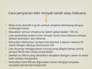 
Cara penyarian eter minyak tanah atau heksana
 Mula-mula diambil 5 gram serbuk simplisia ditimbang dengan
timbangan kasar.
 Masukkan serbuk simplisia ke dalam gelas beaker 100 mL.
 Lalu tambahkan pelarut eter minyak tanah atau heksana sampai
serbuk terendam, dan dikocok.
 Kemudian didiamkan sampai membentuk 2 lapisan selama 30
menit dengan ditutup alumunium foil
 Lalu disaring menggunakan corong yang dilapisi kertas saring
sampai filtrat dan residu terpisahkan.
 Setelah itu filtrat yang dihasilkan diuapkan dengan cawan di water
bath sampai mengental.
 Kemudian hasil filtrate digunakan untuk menguji senyawa-
senyawa steroid dan terpenoid.
 