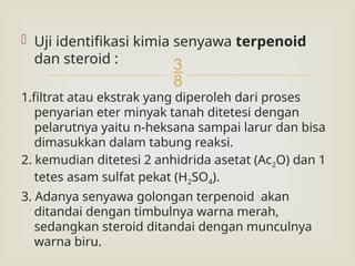 
 Uji identifikasi kimia senyawa terpenoid
dan steroid :
1.filtrat atau ekstrak yang diperoleh dari proses
penyarian eter minyak tanah ditetesi dengan
pelarutnya yaitu n-heksana sampai larur dan bisa
dimasukkan dalam tabung reaksi.
2. kemudian ditetesi 2 anhidrida asetat (Ac2O) dan 1
tetes asam sulfat pekat (H2SO4).
3. Adanya senyawa golongan terpenoid akan
ditandai dengan timbulnya warna merah,
sedangkan steroid ditandai dengan munculnya
warna biru.
 
