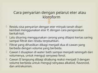 
Cara penyarian dengan pelarut eter atau
kloroform
 Residu sisa penyarian dengan eter minyak tanah disari
kembali menggunakan eter P, dengan cara pengocokan
berkali-kali.
 Lalu disaring menggunakan corong yang dilapisi kertas saring
sampai filtrat dan residu terpisahkan.
 Filtrat yang dihasilkan dibagi menjadi dua di cawan yang
berbeda dengan volume yang berbeda.
 Cawan I diuapkan di water bath sampai menjadi setengah dari
volumenya, untuk menguji senyawa fenol.
 Cawan II langsung dibagi ditabung reaksi menjadi 3 dengan
volume berbeda untuk menguji senyawa alkaloid, flavonoid,
dan antrakuinon.
 