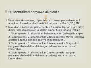 
 Uji identifikasi senyawa alkaloid :
1.Filtrat atau ekstrak yang diperoleh dari proses penyarian eter P
atau kloroform ditambahkan 0,5-1 mL asam sulfat (H2SO4) 2N.
2.Kemudian dikocok sampai terbentuk 2 lapisan, lapisan asam (atas)
dipipet dan dimasukkan ke dalam empat buah tabung reaksi :
1. Tabung reaksi 1 : tidak ditambahkan apapun (sebagai blangko).
2. Tabung reaksi 2 : ditambahkan 2 tetes pereaksi Meyer (senyawa
alkaloid ditandai dengan adanya endapan putih).
3. Tabung reaksi 3 : ditambahkan 2 tetes pereaksi Dragendorf
(senyawa alkaloid ditandai dengan adanya endapan coklat
kemerahan).
4. Tabung reaksi 4 : ditambahkan 2 tetes pereaksi Wagner
(senyawa alkaloid ditandai dengan adanya endapan coklat
kemerahan).
 