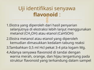 
1.Ekstra yang diperoleh dari hasil penyarian
selanjutnya di ekstraksi lebih lanjut menggunakan
metanol (CH3OH) atau etanol (CaH5OH)
2.Ekstra metanol atau etanol yang diperoleh
kemudian dimasukkan kedalam tabung reaksi
3.Tambahkan 0,5 ml Hcl pekat 3-4 pita logam Mg.
4.Adanya senyawa flavonoid di tandai dengan
warna merah, orange, dan hijau tergantung pada
struktur flavonoid yang terkandung dalam sampel
Uji identifikasi senyawa
flavonoid :
 