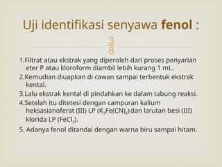 
1.Filtrat atau ekstrak yang diperoleh dari proses penyarian
eter P atau kloroform diambil lebih kurang 1 mL.
2.Kemudian diuapkan di cawan sampai terbentuk ekstrak
kental.
3.Lalu ekstrak kental di pindahkan ke dalam tabung reaksi.
4.Setelah itu ditetesi dengan campuran kalium
heksasianoferat (III) LP (K3Fe(CN)6) dan larutan besi (III)
klorida LP (FeCl3).
5. Adanya fenol ditandai dengan warna biru sampai hitam.
Uji identifikasi senyawa fenol :
 