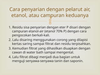 
1. Residu sisa penyarian dengan eter P disari dengan
campuran etanol-air (etanol 70% P) dengan cara
pengocokan berkali-kali.
2. Lalu disaring menggunakan corong yang dilapisi
kertas saring sampai filtrat dan residu terpisahkan.
3. Kemudian filtrat yang dihasilkan diuapkan dengan
cawan di water bath sampai mengental.
4. Lalu filtrat dibagi menjadi dua bagian untuk
menguji senyawa-senyawa tanin dan saponin.
Cara penyarian dengan pelarut air,
etanol, atau campuran keduanya
 