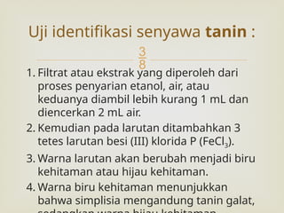 
1. Filtrat atau ekstrak yang diperoleh dari
proses penyarian etanol, air, atau
keduanya diambil lebih kurang 1 mL dan
diencerkan 2 mL air.
2. Kemudian pada larutan ditambahkan 3
tetes larutan besi (III) klorida P (FeCl3).
3. Warna larutan akan berubah menjadi biru
kehitaman atau hijau kehitaman.
4. Warna biru kehitaman menunjukkan
bahwa simplisia mengandung tanin galat,
Uji identifikasi senyawa tanin :
 
