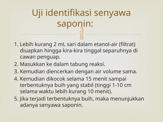 
1. Lebih kurang 2 mL sari dalam etanol-air (filtrat)
diuapkan hingga kira-kira tinggal separuhnya di
cawan penguap.
2. Masukkan ke dalam tabung reaksi.
3. Kemudian diencerkan dengan air volume sama.
4. Kemudian dikocok selama 15 menit sampai
terbentuknya buih yang stabil (tinggi 1-10 cm
selama waktu lebih kurang 10 menit).
5. Jika terjadi terbentuknya buih, maka menunjukkan
adanya senyawa saponin.
Uji identifikasi senyawa
saponin:
 