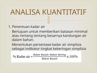 
1. Penentuan kadar air
Bertujuan untuk memberikan batasan minimal
atau rentang tentang besarnya kandungan air
dalam bahan.
Menentukan persentase kadar air simplisia
sebagai indikator tingkat kekeringan simplisia
dengan cara:
ANALISA KUANTITATIF
 