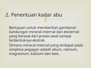 
2. Penentuan kadar abu
Bertujuan untuk memberikan gambaran
kandungan mineral internal dan eksternal
yang berasal dari proses awal sampai
terbentuknya ekstrak.
Dimana mineral internal yang terdapat pada
simplisia pegagan adalah alium, natrium,
magnesium, kalsium dan besi.
 
