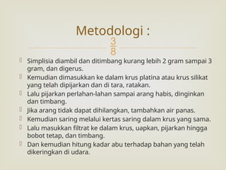 
 Simplisia diambil dan ditimbang kurang lebih 2 gram sampai 3
gram, dan digerus.
 Kemudian dimasukkan ke dalam krus platina atau krus silikat
yang telah dipijarkan dan di tara, ratakan.
 Lalu pijarkan perlahan-lahan sampai arang habis, dinginkan
dan timbang.
 Jika arang tidak dapat dihilangkan, tambahkan air panas.
 Kemudian saring melalui kertas saring dalam krus yang sama.
 Lalu masukkan filtrat ke dalam krus, uapkan, pijarkan hingga
bobot tetap, dan timbang.
 Dan kemudian hitung kadar abu terhadap bahan yang telah
dikeringkan di udara.
Metodologi :
 