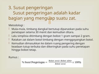 
Metodologi :
 Mula-mula, timbang dangkal bertutup dipanaskan pada suhu
penetapan selama 30 menit dan kemudian ditara.
 Lalu simplisia ditimbang dengan bobot 1 gram sampai 2 gram.
 Ratakan zat dalam botol timbang dengan menggoyangkan botol.
 Kemudian dimasukkan ke dalam ruang pengering dengan
keadaan tutup terbuka dan dikeringkan pada suhu penetapan
hingga bobot tetap.
Rumus :
3. Susut pengeringan
Susut pengeringan adalah kadar
bagian yang menguap suatu zat.
 