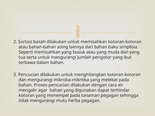
2. Sortasi basah dilakukan untuk memisahkan kotoran-kotoran
atau bahan-bahan asing lainnya dari bahan baku simplisia.
Seperti memisahkan yang busuk atau yang muda dan yang
tua serta untuk mengurangi jumlah pengotor yang ikut
terbawa dalam bahan.
3. Pencucian dilakukan untuk menghilangkan kotoran-kotoran
dan mengurangi mikroba-mikroba yang melekat pada
bahan. Proses pencucian dilakukan dengan cara air
mengalir agar bahan yang digunakan dapat terhindar
kotoran yang menempel pada tanaman pegagan sehingga
tidak mengurangi mutu herba pegagan.
 