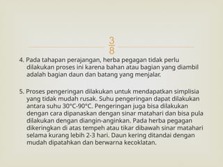 
4. Pada tahapan perajangan, herba pegagan tidak perlu
dilakukan proses ini karena bahan atau bagian yang diambil
adalah bagian daun dan batang yang menjalar.
5. Proses pengeringan dilakukan untuk mendapatkan simplisia
yang tidak mudah rusak. Suhu pengeringan dapat dilakukan
antara suhu 30°C-90°C. Pengeringan juga bisa dilakukan
dengan cara dipanaskan dengan sinar matahari dan bisa pula
dilakukan dengan diangin-anginkan. Pada herba pegagan
dikeringkan di atas tempeh atau tikar dibawah sinar matahari
selama kurang lebih 2-3 hari. Daun kering ditandai dengan
mudah dipatahkan dan berwarna kecoklatan.
 