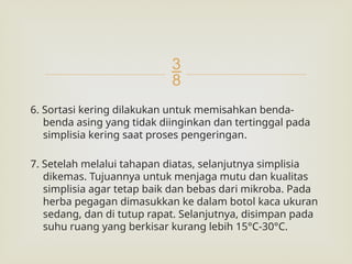 
6. Sortasi kering dilakukan untuk memisahkan benda-
benda asing yang tidak diinginkan dan tertinggal pada
simplisia kering saat proses pengeringan.
7. Setelah melalui tahapan diatas, selanjutnya simplisia
dikemas. Tujuannya untuk menjaga mutu dan kualitas
simplisia agar tetap baik dan bebas dari mikroba. Pada
herba pegagan dimasukkan ke dalam botol kaca ukuran
sedang, dan di tutup rapat. Selanjutnya, disimpan pada
suhu ruang yang berkisar kurang lebih 15°C-30°C.
 