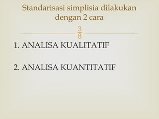 
1. ANALISA KUALITATIF
2. ANALISA KUANTITATIF
Standarisasi simplisia dilakukan
dengan 2 cara
 