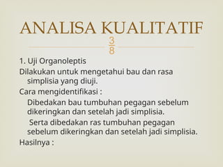 
1. Uji Organoleptis
Dilakukan untuk mengetahui bau dan rasa
simplisia yang diuji.
Cara mengidentifikasi :
Dibedakan bau tumbuhan pegagan sebelum
dikeringkan dan setelah jadi simplisia.
Serta dibedakan ras tumbuhan pegagan
sebelum dikeringkan dan setelah jadi simplisia.
Hasilnya :
ANALISA KUALITATIF
 