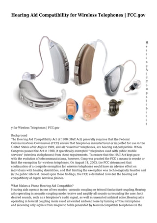 Hearing Aid Compatibility for Wireless Telephones | FCC.gov
H
e
a
r
i
n
g
A
i
d
C
o
m
p
a
t
i
b
i
l
i
t
y for Wireless Telephones | FCC.gov
Background
The Hearing Aid Compatibility Act of 1988 (HAC Act) generally requires that the Federal
Communications Commission (FCC) ensure that telephones manufactured or imported for use in the
United States after August 1989, and all "essential" telephones, are hearing aid-compatible. When
Congress passed the Act in 1988, it specifically exempted "telephones used with public mobile
services" (wireless atelephones) from these requirements. To ensure that the HAC Act kept pace
with the evolution of telecommunications, however, Congress granted the FCC a means to revoke or
limit the exemption for wireless telephones. On August 14, 2003, the FCC determined that
continuation of a complete exemption for wireless telephones would have an adverse effect on
individuals with hearing disabilities, and that limiting the exemption was technologically feasible and
in the public interest. Based upon these findings, the FCC established rules for the hearing aid
compatibility of digital wireless phones.
What Makes a Phone Hearing Aid Compatible?
Hearing aids operate in one of two modes - acoustic coupling or telecoil (inductive) coupling.Hearing
aids operating in acoustic coupling mode receive and amplify all sounds surrounding the user; both
desired sounds, such as a telephone's audio signal, as well as unwanted ambient noise.Hearing aids
operating in telecoil coupling mode avoid unwanted ambient noise by turning off the microphone
and receiving only signals from magnetic fields generated by telecoil-compatible telephones.In the
 