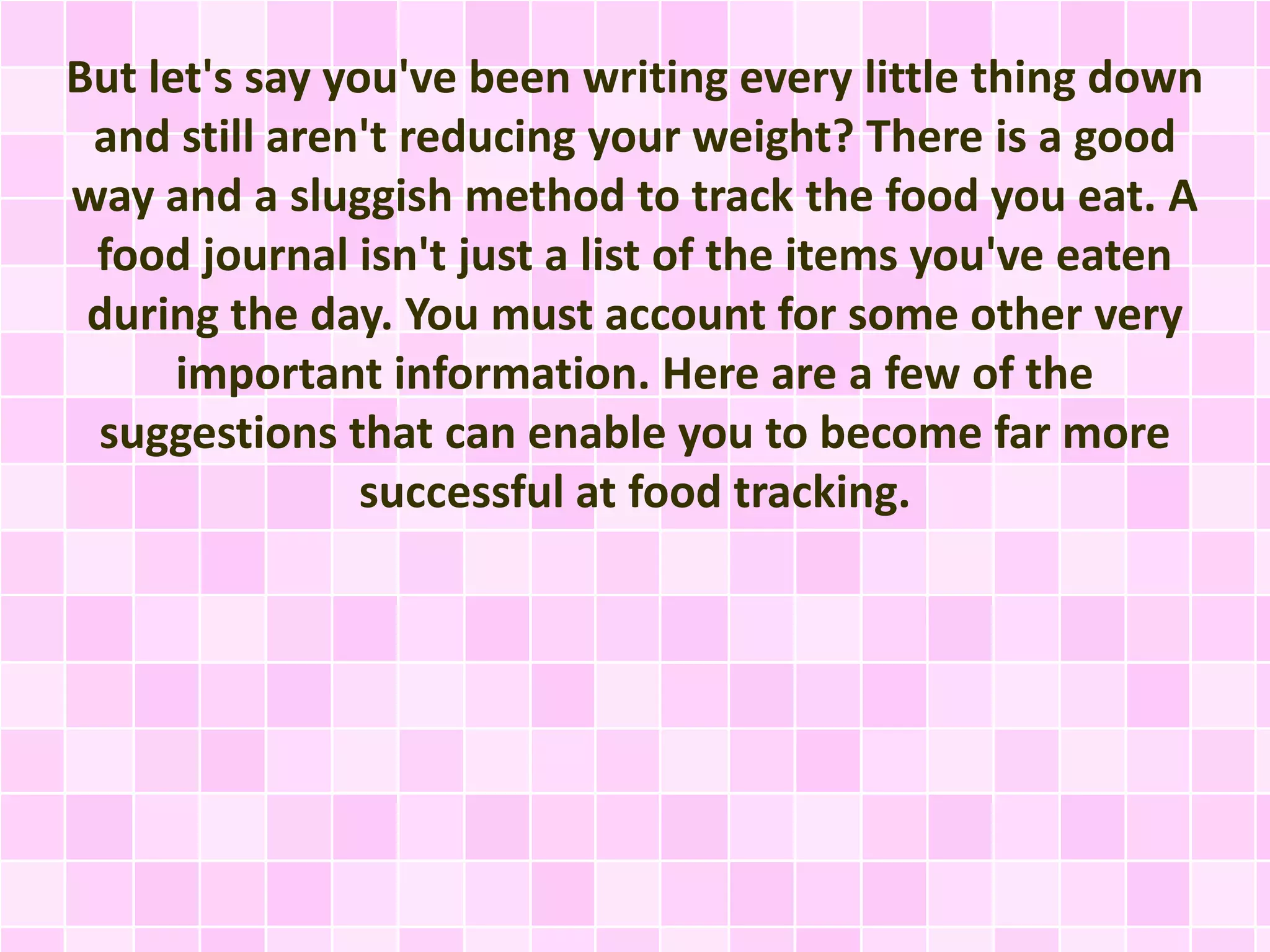 But let's say you've been writing every little thing down
and still aren't reducing your weight? There is a good
way and a sluggish method to track the food you eat. A
food journal isn't just a list of the items you've eaten
during the day. You must account for some other very
important information. Here are a few of the
suggestions that can enable you to become far more
successful at food tracking.

 