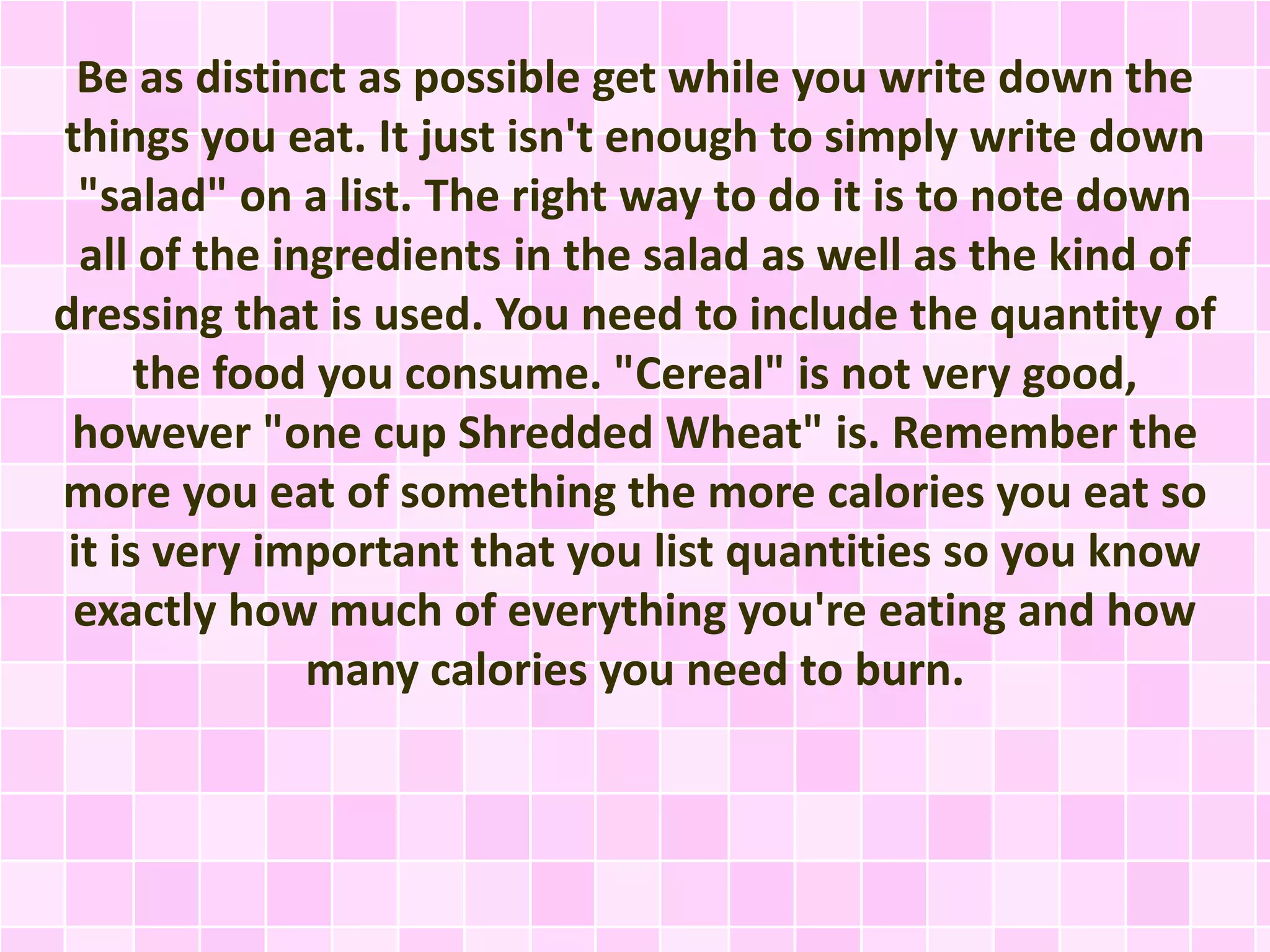 Be as distinct as possible get while you write down the
things you eat. It just isn't enough to simply write down
"salad" on a list. The right way to do it is to note down
all of the ingredients in the salad as well as the kind of
dressing that is used. You need to include the quantity of
the food you consume. "Cereal" is not very good,
however "one cup Shredded Wheat" is. Remember the
more you eat of something the more calories you eat so
it is very important that you list quantities so you know
exactly how much of everything you're eating and how
many calories you need to burn.

 