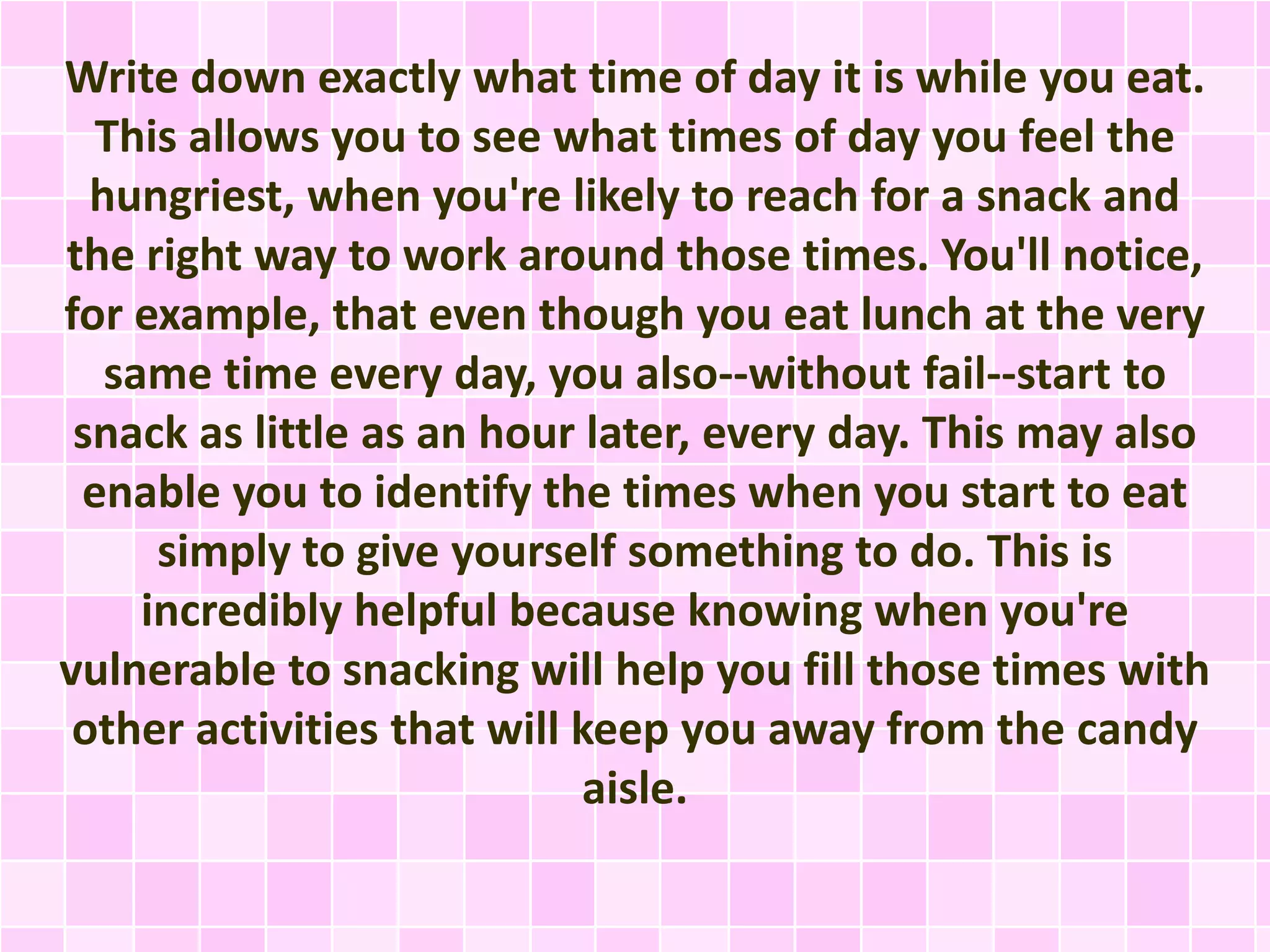 Write down exactly what time of day it is while you eat.
This allows you to see what times of day you feel the
hungriest, when you're likely to reach for a snack and
the right way to work around those times. You'll notice,
for example, that even though you eat lunch at the very
same time every day, you also--without fail--start to
snack as little as an hour later, every day. This may also
enable you to identify the times when you start to eat
simply to give yourself something to do. This is
incredibly helpful because knowing when you're
vulnerable to snacking will help you fill those times with
other activities that will keep you away from the candy
aisle.

 