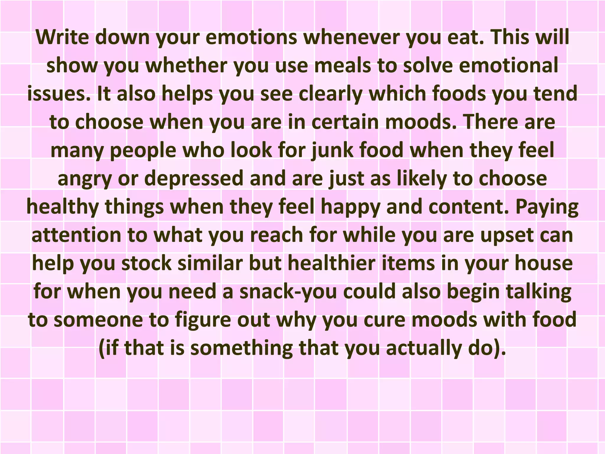 Write down your emotions whenever you eat. This will
show you whether you use meals to solve emotional
issues. It also helps you see clearly which foods you tend
to choose when you are in certain moods. There are
many people who look for junk food when they feel
angry or depressed and are just as likely to choose
healthy things when they feel happy and content. Paying
attention to what you reach for while you are upset can
help you stock similar but healthier items in your house
for when you need a snack-you could also begin talking
to someone to figure out why you cure moods with food
(if that is something that you actually do).

 