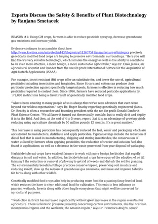 Experts Discuss the Safety & Benefits of Plant Biotechnology
by Ranjana Smetacek
REASON #1: Using GM crops, farmers is able to reduce pesticide spraying, decrease greenhouse
gas emissions and increase yields.
Evidence continues to accumulate about how
http://www.kiwibox.com/microtechn443/blog/entry/113637541/manufacture-of-biologics precisely
genetically modified food crops are helping to preserve environmental surroundings. "Here you will
find there's very versatile technology, which includes the energy as well as the ability to contribute
to an even more effective, a more benign, a more sustainable agriculture," says Dr. Clive James, an
agricultural scientist and founder from the not-for-profit International Service for the Acquisition of
Agri-biotech Applications (ISAAA).
For example, insect-resistant (Bt) crops offer an substitute for, and lower the use of, agricultural
pesticides including insecticides and fungicides. Since Bt corn and cotton can produce their
particular protection against specifically targeted pests, farmers is effective in reducing how much
pesticides required to control them. Since 1996, farmers have reduced pesticide applications by
172,000 metric tons being a direct result of genetically modified food crops.
"What's been amazing to many people of us is always that we've seen advances that even were
beyond our wildest expectations," says Dr. Roger Beachy regarding genetically engineered plants.
Dr. Beachy is often a researcher and founding president with the not-for-profit Donald Danforth
Plant Science Center. "We all knew it turned out theoretically possible, but to really do it and deploy
it in to the field. And then, at the end of 4 to 5 years, report that it is an advantage of growing yields
reducing using agriculture chemicals by 50 million pounds 12 months. It's a great number."
This decrease in using pesticides has consequently reduced the fuel, water and packaging which are
accustomed to manufacture, distribute and apply pesticides. Typical savings include the reduction of
diesel fuel that is used in manufacturing, shipping and storing insecticides; the conservation of
water utilized by farmers when applying pesticides; the reduction of tractor and aviation fuel also
found in applications; as well as a decrease in the waste generated from your disposal of packaging.
Herbicide-tolerant crops have enabled farmers to work with more benign herbicides that rapidly
dissipate in soil and water. In addition, herbicide-tolerant crops have spurred the adoption of no till
farming ? the reduction or removal of plowing to get rid of weeds and disturb the soil for planting.
The environmentally beneficial tillage practices conserve topsoil, preserving soil moisture and
reducing runoff; slow up the release of greenhouse gas emissions; and make and improve habitats
for birds along with other wildlife.
Genetically modified food crops also help in producing more food for a passing fancy level of land,
which reduces the have to clear additional land for cultivation. This ends in less influence on
prairies, wetlands, forests along with other fragile ecosystems that might well be converted for
agricultural purposes.
"Production in Brazil has increased significantly without great increases in the region essential for
agriculture. There is fantastic pressure presently concerning certain environments, like the Brazilian
mountainous regions and the wetlands, the Amazon region," says Dr. Francisco Arag?o, senior
 